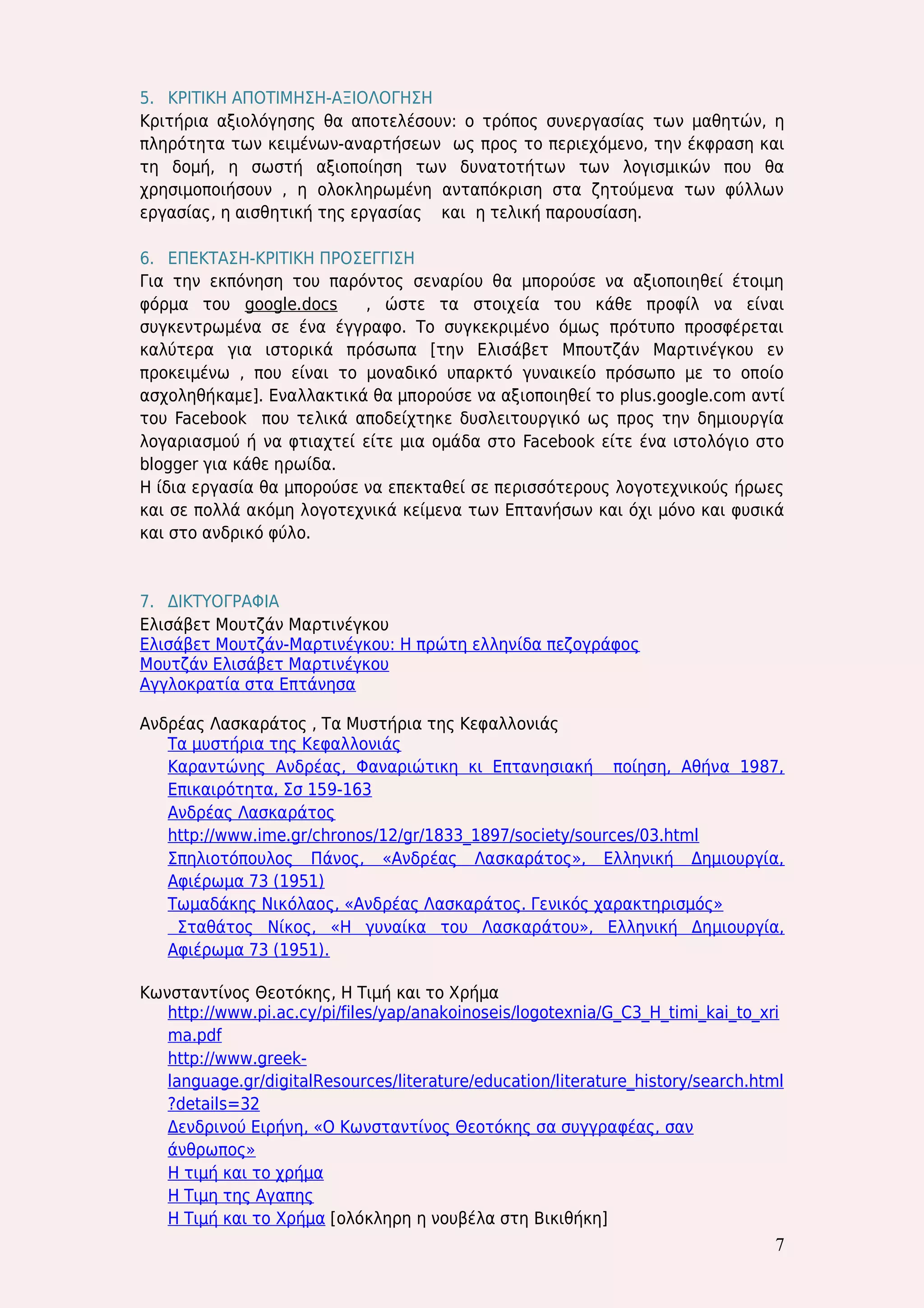 7 
5. ΚΡΙΤΙΚΗ ΑΠΟΤΙΜΗΣΗ-ΑΞΙΟΛΟΓΗΣΗ 
Κριτήρια αξιολόγησης θα αποτελέσουν: ο τρόπος συνεργασίας των μαθητών, η πληρότητα των κειμένων-αναρτήσεων ως προς το περιεχόμενο, την έκφραση και τη δομή, η σωστή αξιοποίηση των δυνατοτήτων των λογισμικών που θα χρησιμοποιήσουν , η ολοκληρωμένη ανταπόκριση στα ζητούμενα των φύλλων εργασίας, η αισθητική της εργασίας και η τελική παρουσίαση. 
6. ΕΠΕΚΤΑΣΗ-ΚΡΙΤΙΚΗ ΠΡΟΣΕΓΓΙΣΗ 
Για την εκπόνηση του παρόντος σεναρίου θα μπορούσε να αξιοποιηθεί έτοιμη φόρμα του google.docs , ώστε τα στοιχεία του κάθε προφίλ να είναι συγκεντρωμένα σε ένα έγγραφο. Το συγκεκριμένο όμως πρότυπο προσφέρεται καλύτερα για ιστορικά πρόσωπα [την Ελισάβετ Μπουτζάν Μαρτινέγκου εν προκειμένω , που είναι το μοναδικό υπαρκτό γυναικείο πρόσωπο με το οποίο ασχοληθήκαμε]. Εναλλακτικά θα μπορούσε να αξιοποιηθεί το plus.google.com αντί του Facebook που τελικά αποδείχτηκε δυσλειτουργικό ως προς την δημιουργία λογαριασμού ή να φτιαχτεί είτε μια ομάδα στο Facebook είτε ένα ιστολόγιο στο blogger για κάθε ηρωίδα. 
Η ίδια εργασία θα μπορούσε να επεκταθεί σε περισσότερους λογοτεχνικούς ήρωες και σε πολλά ακόμη λογοτεχνικά κείμενα των Επτανήσων και όχι μόνο και φυσικά και στο ανδρικό φύλο. 
7. ΔΙΚΤΥΟΓΡΑΦΙΑ 
Ελισάβετ Μουτζάν Μαρτινέγκου 
Ελισάβετ Μουτζάν-Μαρτινέγκου: Η πρώτη ελληνίδα πεζογράφος 
Μουτζάν Ελισάβετ Μαρτινέγκου 
Αγγλοκρατία στα Επτάνησα 
Ανδρέας Λασκαράτος , Τα Μυστήρια της Κεφαλλονιάς 
Τα μυστήρια της Κεφαλλονιάς 
Καραντώνης Ανδρέας, Φαναριώτικη κι Επτανησιακή ποίηση, Αθήνα 1987, Επικαιρότητα, Σσ 159-163 
Ανδρέας Λασκαράτος 
http://www.ime.gr/chronos/12/gr/1833_1897/society/sources/03.html 
Σπηλιοτόπουλος Πάνος, «Ανδρέας Λασκαράτος», Ελληνική Δημιουργία, Αφιέρωμα 73 (1951) 
Τωμαδάκης Νικόλαος, «Ανδρέας Λασκαράτος. Γενικός χαρακτηρισμός» 
Σταθάτος Νίκος, «Η γυναίκα του Λασκαράτου», Ελληνική Δημιουργία, Αφιέρωμα 73 (1951). 
Κωνσταντίνος Θεοτόκης, Η Τιμή και το Χρήμα 
http://www.pi.ac.cy/pi/files/yap/anakoinoseis/logotexnia/G_C3_H_timi_kai_to_xrima.pdf 
http://www.greek- language.gr/digitalResources/literature/education/literature_history/search.html?details=32 
Δενδρινού Ειρήνη, «Ο Κωνσταντίνος Θεοτόκης σα συγγραφέας, σαν άνθρωπος» 
Η τιμή και το χρήμα 
Η Τιμη της Αγαπης 
Η Τιμή και το Χρήμα [ολόκληρη η νουβέλα στη Βικιθήκη]  
