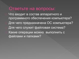 Что входит в состав аппаратного и 
программного обеспечения компьютера? 
Для чего предназначена ОС компьютера? 
Для чего служит файловая система? 
Какие операции можно выполнить с 
файлами и папками? 
 