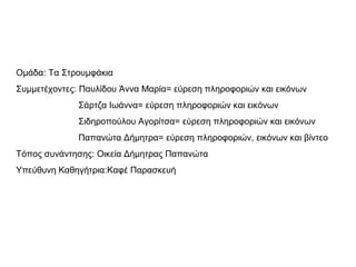 Ομάδα: Τα Στρουμφάκια 
Συμμετέχοντες: Παυλίδου Άννα Μαρία= εύρεση πληροφοριών και εικόνων 
Σάρτζα Ιωάννα= εύρεση πληροφοριών και εικόνων 
Σιδηροπούλου Αγορίτσα= εύρεση πληροφοριών και εικόνων 
Παπανώτα Δήμητρα= εύρεση πληροφοριών, εικόνων και βίντεο 
Tόπος συνάντησης: Οικεία Δήμητρας Παπανώτα 
Υπεύθυνη Καθηγήτρια:Καφέ Παρασκευή 
 