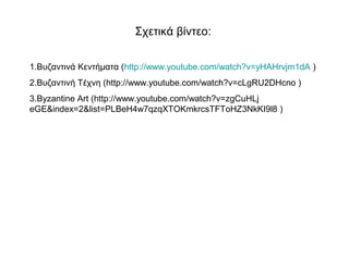 Σχετικά βίντεο: 
1.Βυζαντινά Κεντήματα (http://www.youtube.com/watch?v=yHAHrvjm1dA ) 
2.Βυζαντινή Τέχνη (http://www.youtube.com/watch?v=cLgRU2DHcno ) 
3.Byzantine Art (http://www.youtube.com/watch?v=zgCuHLj 
eGE&index=2&list=PLBeH4w7qzqXTOKmkrcsTFToHZ3NkKI9l8 ) 
 