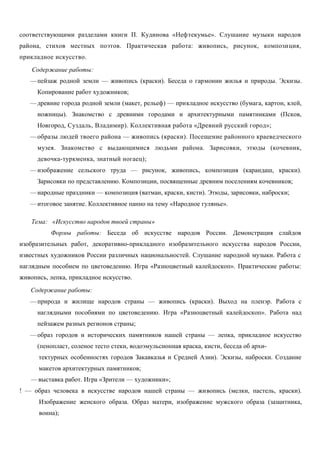 соответствующими разделами книги П. Кудинова «Нефтекумье». Слушание музыки народов 
района, стихов местных поэтов. Практическая работа: живопись, рисунок, композиция, 
прикладное искусство. 
Содержание работы: 
—пейзаж родной земли — живопись (краски). Беседа о гармонии жилья и природы. Эскизы. 
Копирование работ художников; 
—древние города родной земли (макет, рельеф) — прикладное искусство (бумага, картон, клей, 
ножницы). Знакомство с древними городами и архитектурными памятниками (Псков, 
Новгород, Суздаль, Владимир). Коллективная работа «Древний русский город»; 
—образы людей твоего района — живопись (краски). Посещение районного краеведческого 
музея. Знакомство с выдающимися людьми района. Зарисовки, этюды (кочевник, 
девочка-туркменка, знатный ногаец); 
—изображение сельского труда — рисунок, живопись, композиция (карандаш, краски). 
Зарисовки по представлению. Композиции, посвященные древним поселениям кочевников; 
—народные праздники — композиция (ватман, краски, кисти). Этюды, зарисовки, наброски; 
—итоговое занятие. Коллективное панно на тему «Народное гулянье». 
Тема: «Искусство народов твоей страны» 
Формы работы: Беседа об искусстве народов России. Демонстрация слайдов 
изобразительных работ, декоративно-прикладного изобразительного искусства народов России, 
известных художников России различных национальностей. Слушание народной музыки. Работа с 
наглядным пособием по цветоведению. Игра «Разноцветный калейдоскоп». Практические работы: 
живопись, лепка, прикладное искусство. 
Содержание работы: 
—природа и жилище народов страны — живопись (краски). Выход на пленэр. Работа с 
наглядными пособиями по цветоведению. Игра «Разноцветный калейдоскоп». Работа над 
пейзажем разных регионов страны; 
—образ городов и исторических памятников нашей страны — лепка, прикладное искусство 
(пенопласт, соленое тесто стеки, водоэмульсионная краска, кисти, беседа об архи- 
тектурных особенностях городов Закавказья и Средней Азии). Эскизы, наброски. Создание 
макетов архитектурных памятников; 
—выставка работ. Игра «Зрители — художники»; 
! — образ человека в искусстве народов нашей страны — живопись (мелки, пастель, краски). 
Изображение женского образа. Образ матери, изображение мужского образа (защитника, 
воина); 
 