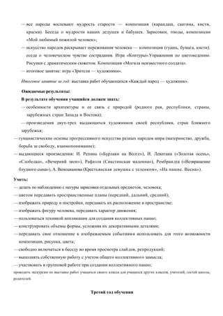 —все народы воспевают мудрость старости — композиция (карандаш, сангина, кисти, 
краски). Беседа о мудрости наших дедушек и бабушек. Зарисовки, этюды, композиции 
«Мой любимый пожилой человек»; 
—искусство народов раскрывает переживания человека — композиция (гуашь, бумага, кисти). 
еседа о человеческом чувстве сострадания. Игра «Контуры».Упражнения по цветоведению. 
Рисунки с драматическим сюжетом. Композиция «Могила неизвестного солдата». 
—итоговое занятие: игра «Зрители — художники». 
Итоговое занятие за год: выставка работ обучающихся «Каждый народ — художник». 
Ожидаемые результаты: 
В результате обучения учащийся должен знать: 
—особенности архитектуры и ее связь с природой (родного рая, республики, страны, 
зарубежных стран Запада и Востока); 
—произведения двух-трех выдающихся художников своей республики, стран ближнего 
зарубежья; 
—гуманистические основы прогрессивного искусства разных народов мира (материнство, дружба, 
борьба за свободу, взаимопонимание); 
—выдающиеся произведения: И. Репина («Бурлаки на Волге»), И. Левитана («Золотая осень», 
«Слободка», «Вечерний звон»), Рафаэля (Сикстинская мадонна»), Рембрандта («Возвращение 
блудного сына»), А. Венецианова (Крестьянская девушка с теленком», «На пашне. Весна»). 
Уметь: 
—делать по наблюдению с натуры зарисовки отдельных предметов, человека; 
—цветом передавать пространственные планы (передний, дальний, средний); 
—изображать природу и постройки, передавать их расположение в пространстве; 
—изображать фигуру человека, передавать характер движения; 
—пользоваться техникой аппликации для создания коллективных панно; 
—конструировать объемы формы, усложняя их декоративными деталями; 
—передавать свое отношение к изображаемым событиями использовать для этого возможности 
композиции, рисунка, цвета; 
—свободно включаться в беседу во время просмотра слайдов, репродукций; 
—выполнять собственную работу с учетом общего коллективного замысла; 
—участвовать в групповой работе при создании коллективного панно; 
проводить экскурсии по выставке работ учащихся своего класса для учащихся других классов, учителей, гостей школы, 
родителей. 
Третий год обучения 
 