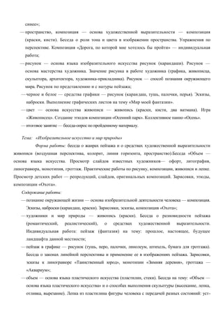 синее»; 
—пространство, композиция — основа художественной выразительности — композиция 
(краски, кисти). Беседа о роли тона и цвета в изображении пространства. Упражнения по 
перспективе. Композиция «Дорога, по которой мне хотелось бы пройти» — индивидуальная 
работа; 
—рисунок — основа языка изобразительного искусства рисунок (карандаши). Рисунок — 
основа мастерства художника. Значение рисунка в работе художника (графика, живописца, 
скульптора, архитектора, художника-прикладника). Рисунок — способ познания окружающего 
мира. Рисунок по представлению и с натуры пейзажа; 
—черное и белое — средства графики — рисунок (карандаш, тушь, палочки, перья). Эскизы, 
наброски. Выполнение графических листов на тему «Мир моей фантазии». 
—цвет — основа искусства живописи — живопись (краски, кисти, два ватмана). Игра 
«Живописец». Создание этюдов композиции «Осенний парк». Коллективное панно «Осень». 
—итоговое занятие — беседа-опрос по пройденному материалу. 
Тема: «Изобразительное искусство и мир природы» 
Форма работы: беседа о жанрах пейзажа и о средствах художественной выразительности 
живописи (воздушная перспектива, колорит, линия горизонта, пространство).Беседа «Объем — 
основа языка искусства. Просмотр слайдов известных художников— офорт, литография, 
линогравюра, монотипия, гроттаж. Практические работы по рисунку, композиции, живописи и лепке. 
Просмотр детских работ — репродукций, слайдов, оригинальных композиций. Зарисовки, этюды, 
композиции «Охота». 
Содержание работы: 
—познание окружающей жизни — основа изобразительной деятельности человека — композиция. 
Эскизы, наброски (карандаш, краски). Зарисовки, эскизы, композиция «Охота»; 
—художники и мир природы — живопись (краски). Беседа о разновидности пейзажа 
(романтический, реалистический), о средствах художественной выразительности. 
Индивидуальная работа: пейзаж (фантазия) на тему: прошлое, настоящее, будущее 
ландшафта данной местности; 
—пейзаж в графике — рисунок (тушь, перо, палочки, линолеум, штихель, бумага для гротгажа). 
Беседа о законах линейной перспективы и применение ее в изображениях пейзажа. Зарисовки, 
эскизы к линогравюре «Таинственный юрод», монотипии «Зимняя деревня», гроттажа — 
«Аквариум»; 
—объем — основа языка пластического искусства (пластилин, стеки). Беседа на тему: «Объем — 
основа языка пластического искусства» и о способах выполнения скульптуры (высекание, лепка, 
отливка, вырезание). Лепка из пластилина фигуры человека с передачей разных состояний: уст- 
 