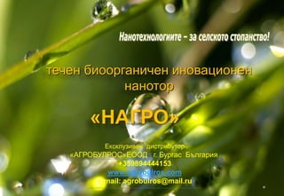 течен биоорганичен иновационен 
нанотор 
«НАГРО» 
Ексклузивен дистрибутор 
«АГРОБУЛРОС»ЕООД г. Бургас България. 
+359894444153 
www.agrobulros.com 
e-mail: agrobulros@mail.ru 
 