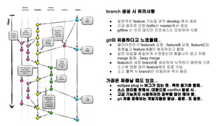 branch 생성 시 유의사항 
● 일반적인 feature 기능일 경우 develop 에서 생성 
● 긴급 패치로 인한 hotfix는 master에서 생성 
● gitflow 는 쓰지 않지만 프로세스는 모방하여 사용 
git이 유용하다고 느꼈을때.. 
● 클라이언트가 featureA 요청 , featureB 요청, featureC요 
청해놓고 feature A,B만 배포하자고 할때 
● 같은 파일을 동일하게 수정했는데 충돌나지 않고 자동 
merge 될때.. 3way merge 
● feature당 새로 branch를 생성하여 시작하기 때문에 기존 
소스에 영향 없이 feature에만 집중 가능 
● 소스 롤백 시 branch만 이동하여 즉시 배포 
가끔은 짜증날 때도 있었… 
● eclipse plug in 버그가 있는 듯.. 특히 동기화 할때.. 
● 소스 관리를 못해서..대량으로 conflict 발생 시.. 
● 고급 기능까지 사용하려면 공부를 많이 해야 함.. 
● git 처음 접해보는 개발자들은 항상.. 질문.. 또 질문.. 
 