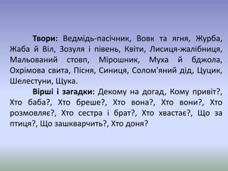 Твори: Ведмідь-пасічник, Вовк та ягня, Журба, 
Жаба й Віл, Зозуля і півень, Квіти, Лисиця-жалібниця, 
Мальований стовп, Мірошник, Муха й бджола, 
Охрімова свита, Пісня, Синиця, Солом'яний дід, Цуцик, 
Шелестуни, Щука. 
Вірші і загадки: Декому на догад, Кому привіт?, 
Хто баба?, Хто бреше?, Хто вона?, Хто вони?, Хто 
розмовляє?, Хто сестра і брат?, Хто хвастає?, Що за 
птиця?, Що зашкварчить?, Хто доня? 
 