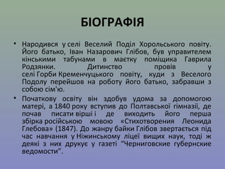 БІОГРАФІЯ 
• Народився у селі Веселий Поділ Хорольського повіту. 
Його батько, Іван Назарович Глібов, був управителем 
кінськими табунами в маєтку поміщика Гаврила 
Родзянки. Дитинство провів у 
селі Горби Кременчуцького повіту, куди з Веселого 
Подолу перейшов на роботу його батько, забравши з 
собою сім'ю. 
• Початкову освіту він здобув удома за допомогою 
матері, а 1840 року вступив до Полтавської гімназії, де 
почав писати вірші і де виходить його перша 
збірка російською мовою «Стихотворения Леонида 
Глебова» (1847). До жанру байки Глібов звертається під 
час навчання у Ніжинському ліцеї вищих наук, тоді ж 
деякі з них друкує у газеті “Черниговские губернские 
ведомости”. 
 