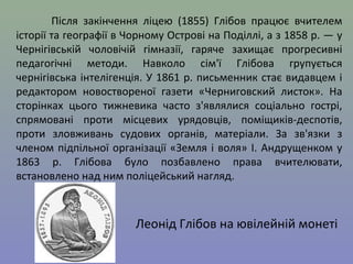 Після закінчення ліцею (1855) Глібов працює вчителем 
історії та географії в Чорному Острові на Поділлі, а з 1858 р. — у 
Чернігівській чоловічій гімназії, гаряче захищає прогресивні 
педагогічні методи. Навколо сім'ї Глібова групується 
чернігівська інтелігенція. У 1861 р. письменник стає видавцем і 
редактором новоствореної газети «Черниговский листок». На 
сторінках цього тижневика часто з'являлися соціально гострі, 
спрямовані проти місцевих урядовців, поміщиків-деспотів, 
проти зловживань судових органів, матеріали. За зв'язки з 
членом підпільної організації «Земля і воля» І. Андрущенком у 
1863 р. Глібова було позбавлено права вчителювати, 
встановлено над ним поліцейський нагляд. 
Леонід Глібов на ювілейній монеті 
 
