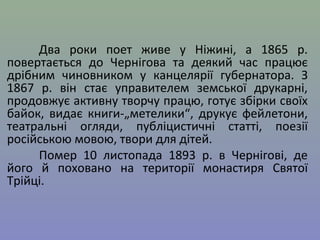 Два роки поет живе у Ніжині, а 1865 р. 
повертається до Чернігова та деякий час працює 
дрібним чиновником у канцелярії губернатора. З 
1867 р. він стає управителем земської друкарні, 
продовжує активну творчу працю, готує збірки своїх 
байок, видає книги-„метелики“, друкує фейлетони, 
театральні огляди, публіцистичні статті, поезії 
російською мовою, твори для дітей. 
Помер 10 листопада 1893 р. в Чернігові, де 
його й поховано на території монастиря Святої 
Трійці. 
 