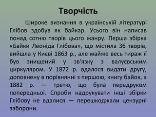 Творчість 
Широке визнання в українській літературі 
Глібов здобув як байкар. Усього він написав 
понад сотню творів цього жанру. Перша збірка 
«Байки Леоніда Глібова», що містила 36 творів, 
вийшла у Києві 1863 р., але майже весь тираж її 
був знищений у зв'язку з валуєвським 
циркуляром. У 1872 р. вдалося видати другу, 
доповнену в порівнянні з першою, книгу байок, а 
1882 р. — третю, що була передруком 
попередньої. Спроби надрукувати інші збірки 
Глібову не вдалися — перешкоджали цензурні 
заборони. 
 