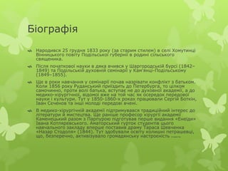 Біографія 
 Народився 25 грудня 1833 року (за старим стилем) в селі Хомутинці 
Вінницького повіту Подільської губернії в родині сільського 
священика. 
 Після початкової науки в дяка вчився у Шаргородській бурсі (1842– 
1849) та Подільській духовній семінарії у Кам'янці-Подільському 
(1849–1855). 
 Ще в роки навчання у семінарії почав назрівати конфлікт з батьком. 
Коли 1856 року Руданський приїздить до Петербурга, то цілком 
самочинно, проти волі батька, вступає не до духовної академії, а до 
медико-хірургічної, відомої вже на той час як осередок передової 
науки і культури. Тут у 1850-1860-х роках працювали Сергій Боткін, 
Іван Сєченов та інші молоді передові вчені. 
 В медико-хірургічній академії підтримувався традиційний інтерес до 
літератури й мистецтва. Ще раніше професор хірургії академії 
Каменецький разом з Парпурою підготував перше видання «Енеїди» 
Івана Котляревського. Аматорський гурток студентів цього 
навчального закладу вперше поставив драму Тараса Шевченка 
«Назар Стодоля» (1844). Тут здобували освіту колишні петрашевці, 
що, безперечно, активізувало громадянську настроєність студентів. 
 