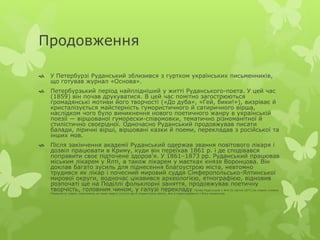 Продовження 
 У Петербурзі Руданський зблизився з гуртком українських письменників, 
що готував журнал «Основа». 
 Петербурзький період найплідніший у житті Руданського-поета. У цей час 
(1859) він почав друкуватися. В цей час помітно загострюються 
громадянські мотиви його творчості («До дуба», «Гей, бики!»), визріває й 
кристалізується майстерність гумористичного й сатиричного вірша, 
наслідком чого було виникнення нового поетичного жанру в українській 
поезії — віршованої гуморески-співомовки, тематично різноманітної й 
стилістично своєрідної. Одночасно Руданський продовжував писати 
балади, ліричні вірші, віршовані казки й поеми, перекладав з російської та 
інших мов. 
 Після закінчення академії Руданський одержав звання повітового лікаря і 
дозвіл працювати в Криму, куди він переїхав 1861 р. і де сподівався 
поправити своє підточене здоров'я. У 1861–1873 рр. Руданський працював 
міським лікарем у Ялті, а також лікарем у маєтках князя Воронцова. Він 
доклав багато зусиль для піднесення благоустрою міста, невтомно 
трудився як лікар і почесний мировий суддя Сімферопольсько-Ялтинської 
мирової округи, водночас цікавився археологією, етнографією, відновив 
розпочаті ще на Поділлі фольклорні заняття, продовжував поетичну 
творчість, головним чином, у галузі перекладу. Помер Руданський у Ялті 21 квітня 1873 (за старим стилем). 
Передчасну смерть спричинила не лише недуга (сухоти ще зі студентських років), але й переслідування з боку начальства. 
 