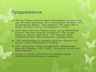 Продовження 
 Під час Першої світової війни мобілізовано до армії, був 
(до Лютневої революції 1917) командиром саперної роти 
на Західному фронті. Тоді побачили світ перші збірки 
новел «Ескізи» (1911), «Оповідання» (1915). 
 1919 жив у Кам'янці-Подільському, де на замовлення 
Симона Петлюри написав оповідання «Про жидка 
Марчика, бідного кравчика». Тут написав також 
сатиричний твір «Про козака Ося і москаля Ася». 
 1920 подорожував із хоровою капелою «Думка» по 
містах і селах Лівобережної України. 
 1921 працював у Києві вихователем і завідувачем 
дитячого будинку, 1921–1928 — вчителем школи імені 
Івана Франка. 
 Помер 11 серпня 1932 року від хвороби серця. 
Похований на Байковому кладовищі 
 