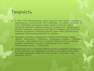 Творчість 
 У 1910–1912 Васильченко пише й друкує цикл новел і оповідань, 
присвячених учительській темі («Вечеря», «З самого початку» та 
інші). Проблема виховання нової людини значною мірою 
зумовила звернення Васильченка до художнього опрацювання 
дитячої тематики, органічно пов'язаної з творами про вчителів. 
Глибоке розуміння психології дитини дало змогу Васильченку 
показати поетичний духовний світ дитини. 
 Хвилюють читача і психологічні етюди письменника «Дощ», 
«Дома», «Волошки», «Петруня», оповідання «Роман», «Увечері», 
«Свекор», «Басурмен» та ін. Оптимізм Васильченка особливо 
виразно виявився в одному з найкращих його творів, 
присвячених дітям, — «Циганка». 
 Невеликий цикл у творчості Васильченка складають оповідання, 
в яких йдеться про обдаровані натури з демократичних низів, 
про долю народних талантів («На хуторі», «У панів», «На 
розкоші» та ін.). 
 