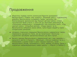 Продовження 
 Жорстоку правду життя селянської бідноти розкриває 
Васильченко у новелі «На чужину». Окремий цикл у художньому 
доробку Васильченка складають твори, написані під 
безпосереднім враженням від Першої світової війни, в якій 
письменник брав участь з 1914 аж до Лютневої революції. В 
«Окопному щоденнику», оповіданнях «На золотому лоні», «Під 
святий гомін», «Отруйна квітка», «Чорні маки» та ін. 
Васильченко зображує жахи війни, сумні будні людей у сірих 
солдатських шинелях. 
 Цікавою сторінкою спадщини Васильченка є драматичні твори, 
переважно одноактні п'єси, які за тематикою і багатьма 
художніми засобами органічно близькі до його прози . 
 Багато працює Васильченко у радянський час і над творами з 
минулого життя («Талант», «Віконце», «Осінні новели» та ін.). 
Показовим у цьому плані є цикл «Осінні новели», який 
Васильченко писав, починаючи з 1923, майже 10 років. Одна з 
художньо найдовершеніших новел циклу — «Мати» («Чайка»). 
 