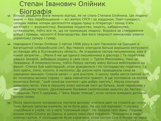 Степан Іванович Олійник 
Біографія  Більше двадцяти років минуло відтоді, як не стало Степана Олійника. Цю людину 
знали — без перебільшення — всі жителі СРСР і за кордоном. Поет-гуморист, 
сатирик майже чотири десятиліття віддав праці в літературі і понад п’ять 
десятиріч — журналістиці. Викривав міщанство, ницість, хабарництво, 
сутяжництво, тобто все те, що не прикрашає людину. Боровся за ствердження 
добра і правди, чесності й благородства. Без його творчості неможливо уявити 
українську сатиру і гумор. 
 Народився Степан Олійник 3 квітня 1908 року в селі Пасисели на Одещині в 
багатодітній хліборобській сім’ї. Від тяжких злигоднів батьки вирішили емігрувати 
до Канади або в Кустанайську область. Як згадувала сестра письменника, вже й 
коней запрягли... (Мали б ми ще одного письменника в діаспорі.) Та порятував 
дядько Захарій, забравши родину в своє село — Третю Миколаївку. Нині це 
Левадівка. В імперіалістичну, тобто Першу світову війну батька мобілізували на 
фронт. Степан був найстарший, отож доводилося і по господарству поратися, і в 
полі орати, сіяти, косити, й молотити. До школи мати проводжала сина за 
народним звичаєм. Спекла калач — для вчителя. У школу треба нести святий хліб, 
бо починаєш велику справу — ідеш навчатися грамоті. А ще поставила на коліна 
молитися Богові, “щоб помагав учитися і дав добру пам’ять”. Наука хлопцеві 
давалася легко. Уже в першому класі написав лист до батька, який перебував у 
австрійському полоні. Друкованими буквами скомпонував цидулку до Австро- 
Угорщини. Тато її одержав, і “весь барак плакав”, коли читали виведені дитячою 
рукою слова. 
 Після закінчення чотирирічки постала дилема: вчитися далі чи ставати до плуга. 
Тому батько запитав учителя, як їм бути далі. На що той відповів: “Сын ваш 
способный к учебе, но у него “суконный язык”. Не повірив тато йому. Гнідими 
кіньми повіз Стьопу до Одеси, в школу імені Лесі Українки. “Виводили в люди” 
хлопця гуртом. У господарстві була корівчина, отож сестри Оля й Мотря по черзі 
носили, перебрівши річку, молоко на ринок. Виручали щомісяця по 5 карбованців. 
 