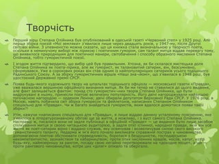Творчість 
 Перший вірш Степана Олійника був опублікований в одеській газеті «Червоний степ» у 1925 році. Але 
перша збірка поезій «Мої земляки» з'явилася лише через двадцять років, у 1947-му, після Другої 
світової війни. З упевненістю можна сказати, що ця книжка стала визначальною у творчості поета, 
оскільки в неминучому виборі між лірикою і поетичним гумором, сам талант митця віддав перевагу тому, 
що виявилося природнішим для поетичної манери, світобачення і способу образного мислення Степана 
Олійника, тобто гумористичній поезії. 
 І згодом життя підтвердило, що вибір цей був правильним. Хтозна, як би склалася мистецька доля 
Степана Олійника як поета-лірика, але як гуморист, як талановитий сатирик, він, безсумнівно, 
сформувався. Уже в сорокових роках він став одним із найпопулярніших сатириків усього тодішнього 
Радянського Союзу. А за збірку гумористичних віршів «Наші зна¬йомі», що з'явилася в 1948 році, був 
удостоєний Державної премії СРСР. 
 Поява будь-якого художнього твору на шпальтах тодішнього офіціозу — московської газети «Правда», 
уже вважалася вершиною офіційного визнання митця. Як би ми тепер не ставилися до цього видання, 
але факт залишається фактом: понад сто гумористич¬них творів Степана Олійника, що були 
видрукувані в ньому, принесли поетові величезну популярність. Його двічі нагороджували найвищою 
тогочасною нагородою — орденом Леніна; двічі обирали депутатом Верховної Ради СРСР. У 1976 році, в 
Москві, навіть побачила світ збірка гуморесок та фейлетонів, написаних Степаном Олійником 
спеціально для «Правди». Чи ж багато знайдеться гумористів, яким вдалося домогтися появи такої 
збірки?! 
 Утім, кажучи «написаних спеціально для «Правды», я лише віддаю данину усталеному поясненню, яке 
з'явилося в літературознавчому обігові ще за життя, а можливо, і з вуст самого Степана Олійника. 
Насправді ж, писалися вони не задля публікації в офіційній «Правде» — це видання було лише засобом 
спілкування митця зі своєю читацькою аудиторією, а задля отієї істинної, народної правди, якій він усе 
життя як поет-сатирик вірно і віддано служив, яку освячував і возвеличував силою свого високого 
гуманістичного таланту. Недарма ж ім'я його почало викликати справжній пострах у чиновництва, 
допомагаючи поетові обстоювати справедливість, боротися з бездушністю, господарською 
некомпетентністю, зазнайством та хабарництвом; проти отих численних крадіїв, носіїв, хапуг, котрі 
будь-яку, наймізернішу за рангом, посаду свою негайно перетворювали на «доходне місце», а ще — 
проти рангового чиновництва, котре цих «діляг» опікало та оберігало. 
 