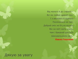 Дякую за увагу 
Від малого й до старого— 
Всі ми любим щирий сміх. 
І з веселого й дурного 
Посміхатися не гріх. 
Добрий сміх не б’є,не мучить 
Він на світі жити учить, 
Чим і бажаний для всіх 
Шанувальників своїх. 
Павло Глазовий 

