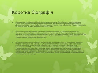 Коротка біографія 
 Народився у селі Веселий Поділ Хорольського повіту. Його батько, Іван Назарович 
Глібов, був управителем кінськими табунами в маєтку поміщика Гаврила Родзянки. 
Дитинство провів у селі Горби Кременчуцького повіту, куди з Веселого Подолу перейшов 
на роботу його батько, забравши з собою сім'ю. 
 Початкову освіту він здобув удома за допомогою матері, а 1840 року вступив до 
Полтавської гімназії, де почав писати вірші і де виходить його перша збірка російською 
мовою «Стихотворения Леонида Глебова» (1847). До жанру байки Глібов звертається під 
час навчання у Ніжинському ліцеї вищих наук, тоді ж деякі з них друкує у газеті 
«Черниговские губернские ведомости». 
 Після закінчення ліцею (1855) Глібов працює вчителем історії та географії в Чорному 
Острові на Поділлі, а з 1858 р. — у Чернігівській чоловічій гімназії, гаряче захищає 
прогресивні педагогічні методи. Навколо сім'ї Глібова групується чернігівська 
інтелігенція. У 1861 р. письменник стає видавцем і редактором новоствореної газети 
«Черниговский листок». На сторінках цього тижневика часто з'являлися соціально 
гострі, спрямовані проти місцевих урядовців, поміщиків-деспотів, проти зловживань 
судових органів, матеріали. За зв'язки з членом підпільної організації «Земля і воля» І. 
Андрущенком у 1863 р. Глібова було позбавлено права вчителювати, встановлено над 
ним поліцейський нагляд. 
 