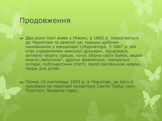 Продовження 
 Два роки поет живе у Ніжині, а 1865 р. повертається 
до Чернігова та деякий час працює дрібним 
чиновником у канцелярії губернатора. З 1867 р. він 
стає управителем земської друкарні, продовжує 
активну творчу працю, готує збірки своїх байок, видає 
книги-„метелики“, друкує фейлетони, театральні 
огляди, публіцистичні статті, поезії російською мовою, 
твори для дітей. 
 Помер 10 листопада 1893 р. в Чернігові, де його й 
поховано на території монастиря Святої Трійці (вул. 
Толстого, Болдина гора) . 
 