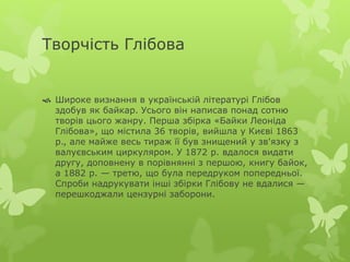 Творчість Глібова 
 Широке визнання в українській літературі Глібов 
здобув як байкар. Усього він написав понад сотню 
творів цього жанру. Перша збірка «Байки Леоніда 
Глібова», що містила 36 творів, вийшла у Києві 1863 
р., але майже весь тираж її був знищений у зв'язку з 
валуєвським циркуляром. У 1872 р. вдалося видати 
другу, доповнену в порівнянні з першою, книгу байок, 
а 1882 р. — третю, що була передруком попередньої. 
Спроби надрукувати інші збірки Глібову не вдалися — 
перешкоджали цензурні заборони. 
 