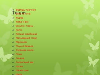  Ведмідь-пасічник 
Твори 
 Вовк та ягня 
 Журба 
 Жаба й Віл 
 Зозуля і півень 
 Квіти 
 Лисиця-жалібниця 
 Мальований стовп 
 Мірошник 
 Муха й бджола 
 Охрімова свита 
 Пісня 
 Синиця 
 Солом'яний дід 
 Цуцик 
 Шелестуни 
 Щука 
 