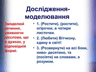 Дослідження- 
моделювання 
• Змоделюй 
речення, 
уживаючи 
дієслова, що 
в дужках, у 
відповідній 
формі. 
• 1. (Ростити), (ростити), 
огірочки, в чотири 
листочки. 
• 2. (Любити) Вітчизну, 
єдину в світі! 
• 3. (Розвернути) на всі боки, 
ниво- десятино, та 
(посіяти) не словами, а 
розумом. 
 