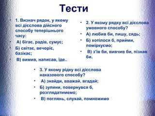 Тести 
• 1. Визнач рядок, у якому 
всі дієслова дійсного 
способу теперішнього 
часу: 
• А) бігає, радів, сумує; 
• Б) світає, вечоріє, 
базікає; 
• В) вимив, написав, їде.. 
• 2. У якому рядку всі дієслова 
умовного способу? 
• А) любив би, пишу, сядь; 
• Б) хотілося б, прийми, 
поміркуємо; 
• В) з’їв би, вивчив би, пізнав 
би. 
• 3. У якому рідку всі дієслова 
наказового способу? 
• А) знайди, вважай, вгадай; 
• Б) зупини, повернувся б, 
розглядатимемо; 
• В) поглянь, слухай, помножимо 
 