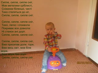 Сипле, сипле, сипле сніг, 
Мов метелики сріблисті, 
Сніжинки біленькі, чисті 
Тихо стеляться до ніг, 
Сипле, сипле, сипле сніг. 
Сипле, сипле, сипле сніг, 
Тихо, легко і споквола 
Покриває все довкола: 
Ні стежок ані доріг. 
Сипле, сипле, сипле сніг. 
Сипле, сипле, сипле сніг, 
Вже присипав доли, гори, 
Вже весь світ, мов біле 
море, 
Біле море без доріг. 
Сипле, сипле, сипле сніг. 
 