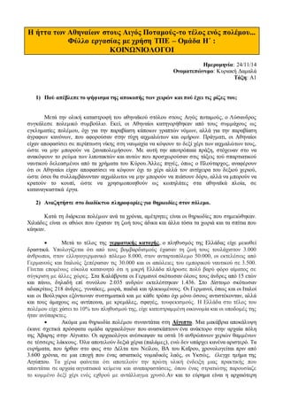 Η ήττα των Αθηναίων στους Αιγός Ποταμούς-το τέλος ενός πολέμου... 
Φύλλο εργασίας με χρήση ΤΠΕ – Ομάδα Η΄ : 
ΚΟΙΝΩΝΙΟΛΟΓΟΙ 
Ημερομηνία: 24/11/14 
Ονοματεπώνυμο: Κυριακή Δαμαλά 
Τάξη: Α1 
1) Πού απέβλεπε το ψήφισμα της αποκοπής των χειρών και πού έχει τις ρίζες του; 
Μετά την ολική καταστροφή του αθηναϊκού στόλου στους Αιγός ποταμούς, ο Λύσανδρος 
συγκάλεσε πολεμικό συμβούλιο. Εκεί, οι Αθηναίοι κατηγορήθηκαν από τους συμμάχους ως 
εγκληματίες πολέμου, όχι για την παραβίαση κάποιων γραπτών νόμων, αλλά για την παραβίαση 
άγραφων κανόνων, που αφορούσαν στην τύχη αιχμαλώτων και ομήρων. Πράγματι, οι Αθηναίοι 
είχαν αποφασίσει σε περίπτωση νίκης στη ναυμαχία να κόψουν το δεξί χέρι των αιχμαλώτων τους, 
ώστε να μην μπορούν να ξαναπολεμήσουν. Με αυτή την αποτρόπαια πράξη, στόχευαν στο να 
ανακόψουν το ρεύμα των λιποτακτών και αυτών που προσχωρούσαν στις τάξεις τού σπαρτιατικού 
ναυτικού δελεασμένοι από τα χρήματα του Κύρου.Άλλες πηγές, όπως ο Πλούταρχος, αναφέρουν 
ότι οι Αθηναίοι είχαν αποφασίσει να κόψουν όχι το χέρι αλλά τον αντίχειρα του δεξιού χεριού, 
ώστε όσοι θα συλλαμβάνονταν αιχμάλωτοι να μην μπορούν να πιάσουν δόρυ, αλλά να μπορούν να 
κρατούν το κουπί, ώστε να χρησιμοποιηθούν ως κωπηλάτες στα αθηναϊκά πλοία, σε 
καταναγκαστικά έργα. 
2) Αναζητήστε στο διαδίκτυο πληροφορίες για θηριωδίες στον πόλεμο. 
Κατά τη διάρκεια πολέμων ανά τα χρόνια, αμέτρητες είναι οι θηριωδίες που σημειώθηκαν. 
Χιλιάδες είναι οι αθώοι που έχασαν τη ζωή τους άδικα και άλλα τόσα τα χωριά και τα σπίτια που 
κάηκαν. 
 Μετά το τέλος της γερμανικής κατοχής, ο πληθυσμός της Ελλάδας είχε μειωθεί 
δραστικά. Υπολογίζεται ότι από τους βομβαρδισμούς έχασαν τη ζωή τους τουλάχιστον 3.000 
άνθρωποι, στον ελληνογερμανικό πόλεμο 8.000, στον ανταρτοπόλεμο 50.000, οι εκτελέσεις από 
Γερμανούς και Ιταλούς ξεπέρασαν τις 30.000 και οι απώλειες του εμπορικού ναυτικού σε 3.500. 
Γίνεται επομένως εύκολα κατανοητό ότι η μικρή Ελλάδα πλήρωσε πολύ βαρύ φόρο αίματος σε 
σύγκριση με άλλες χώρες. Στα Καλάβρυτα οι Γερμανοί σκότωσαν όλους τους άνδρες από 15 ετών 
και πάνω, δηλαδή επί συνόλου 2.035 ανδρών εκτελέστηκαν 1.436. Στο Δίστομο σκότωσαν 
αδιακρίτως 218 άνδρες, γυναίκες, μωρά, παιδιά και ηλικιωμένους. Οι Γερμανοί, όπως και οι Ιταλοί 
και οι Βούλγαροι εξόντωναν συστηματικά και με κάθε τρόπο όχι μόνο όσους αντιστέκονταν, αλλά 
και τους άμαχους ως αντίποινα, με κρεμάλες, σφαγές, τουφεκισμούς. Η Ελλάδα στο τέλος του 
πολέμου είχε χάσει το 10% του πληθυσμού της, είχε κατεστραμμένη οικονομία και οι υποδομές της 
ήταν ανύπαρκτες. 
 Ακόμα μια θηριωδία πολέμου συναντάται στη Αίγυπτο. Μια μακάβρια αποκάλυψη 
έκανε σχετικά πρόσφατα ομάδα αρχαιολόγων που ανασκάπτουν ένα ανάκτορο στην αρχαία πόλη 
της Άβαρης στην Αίγυπτο. Οι αρχαιολόγοι ανέσκαψαν τα οστά 16 ανθρώπινων χεριών θαμμένων 
σε τέσσερις λάκκους. Όλα αποτελούν δεξιά χέρια (παλάμες), ενώ δεν υπάρχει κανένα αριστερό. Τα 
ευρήματα, που ήρθαν στο φως στο Δέλτα του Νείλου, ΒΑ του Καΐρου, χρονολογείται πριν από 
3.600 χρόνια, σε μια εποχή που ένας ασιατικός νομαδικός λαός, οι Υκσώς, έλεγχε τμήμα της 
Αιγύπτου. Τα χέρια φαίνεται ότι αποτελούν την πρώτη υλική ένδειξη μιας πρακτικής που 
απαντάται σε αρχαία αιγυπτιακά κείμενα και αναπαραστάσεις, όπου ένας στρατιώτης παρουσίαζε 
το κομμένο δεξί χέρι ενός εχθρού με αντάλλαγμα χρυσό.Αν και το εύρημα είναι η αρχαιότερη 
 