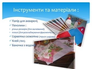 Інструменти та матеріали : 
 Папір для акварелі; 
 Пензлики : 
 різних розмірів (для малювання); 
 плоскі (для розгладжування фрагменту малюнку серветки); 
 Серветка сюжетна (трьох шарова); 
 Клей (ПВА); 
 Баночка з водою; 
 