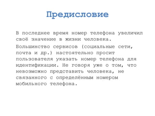 Предисловие 
В последнее время номер телефона увеличил своѐ значение в жизни человека. 
Большинство сервисов (социальные сети, почта и др.) настоятельно просит пользователя указать номер телефона для идентификации. Не говоря уже о том, что невозможно представить человека, не связанного с определѐнным номером мобильного телефона.  
