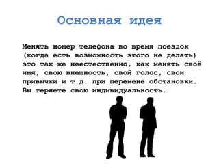 Основная идея 
Менять номертелефона во время поездок (когда есть возможность этого не делать) это так же неестественно, как менять своѐ имя, свою внешность, свой голос, свои привычки и т.д. при перемене обстановки. Вы теряете свою индивидуальность.  