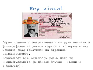 Key visual 
Серия принтовс исправленными от руки именами и фотографиями (в данном случае это стереотипная мексиканская тематика) на странице загранпаспорта. 
Показывает всю нелепость смены чего-то индивидуального (в данном случае –имени и внешности).  