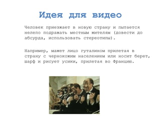 Идея для видео 
Человек приезжает в новую страну и пытается нелепо подражать местным жителям (довести до абсурда, использовать стереотипы). 
Например, мажет лицо гуталином прилетая в страну с чернокожим населением или носит берет, шарф и рисует усики, прилетая во Францию.  