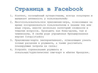 Страница в Facebook 
1.Контент, посвящѐнный путешествиям, всегда популярен и вызывает активность у пользователей; 
2.Многопользовательское приложение-игра, позволяющее на время посоревноваться пользователям в знании тех или иных стран, ввести несколько категорий сложности и тематик вопросов. Проводить как блиц-дуэли, так и чемпионаты. В своѐм роде упрощѐнная брендированнаяверсия Conquiztador; 
3.Приложение-карта (интерактивная), позволяющее узнать точные расценки в роуминге, а также рассчитать планируемые затраты на связь; 
4.Устроить соревнование роуминга и локальных/туристических сим-карт в «Битве брендов». 