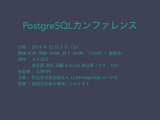 PostgreSQLカンファレンス 
日時： 2014 年 12 月 5 日（金） 
開場 9:30 開始 10:00 終了 18:00 （18:20 ～ 懇親会) 
場所： ＡＰ品川 
東京都 港区 高輪 3-25-23 東急第二ビル　10Ｆ 
参加費： 3,000円 
主催： 特定非営利活動法人 日本PostgreSQLユーザ会 
協賛： 協賛会社様を募集しております 
 