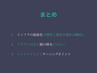 まとめ 
１　インフラの抽象化で開発と運用の境界は曖昧に 
２　クラウドはまだ銀の弾丸ではない 
３　エンジニアとしてターニングポイント 
 
