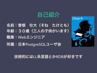 自己紹介 
名前：曽根　壮大（そね　たけとも） 
年齢：３０歳（三人の子供がいます） 
職業：Webエンジニア 
所属：日本PostgreSQLユーザ会 
　　技術的にはLL系言語とかRDBが好きです 
 