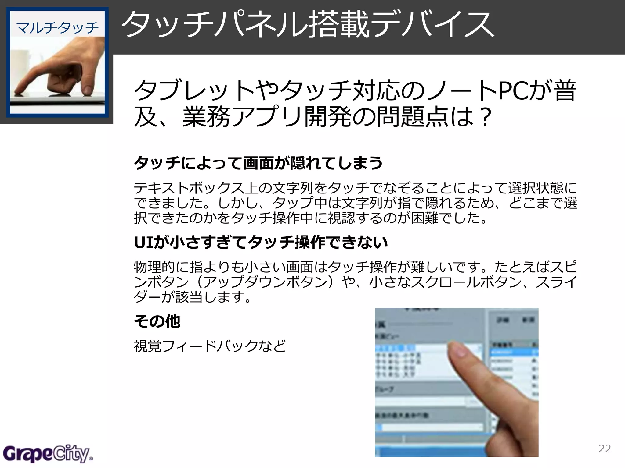 22 
タッチパネル搭載デバイス 
タブレットやタッチ対応のノートPCが普 
及、業務アプリ開発の問題点は？ 
タッチによって画面が隠れてしまう 
テキストボックス上の文字列をタッチでなぞることによって選択状態に 
できました。しかし、タップ中は文字列が指で隠れるため、どこまで選 
択できたのかをタッチ操作中に視認するのが困難でした。 
UIが小さすぎてタッチ操作できない 
物理的に指よりも小さい画面はタッチ操作が難しいです。たとえばスピ 
ンボタン（アップダウンボタン）や、小さなスクロールボタン、スライ 
ダーが該当します。 
その他 
視覚フィードバックなど 
マルチタッチ 
 