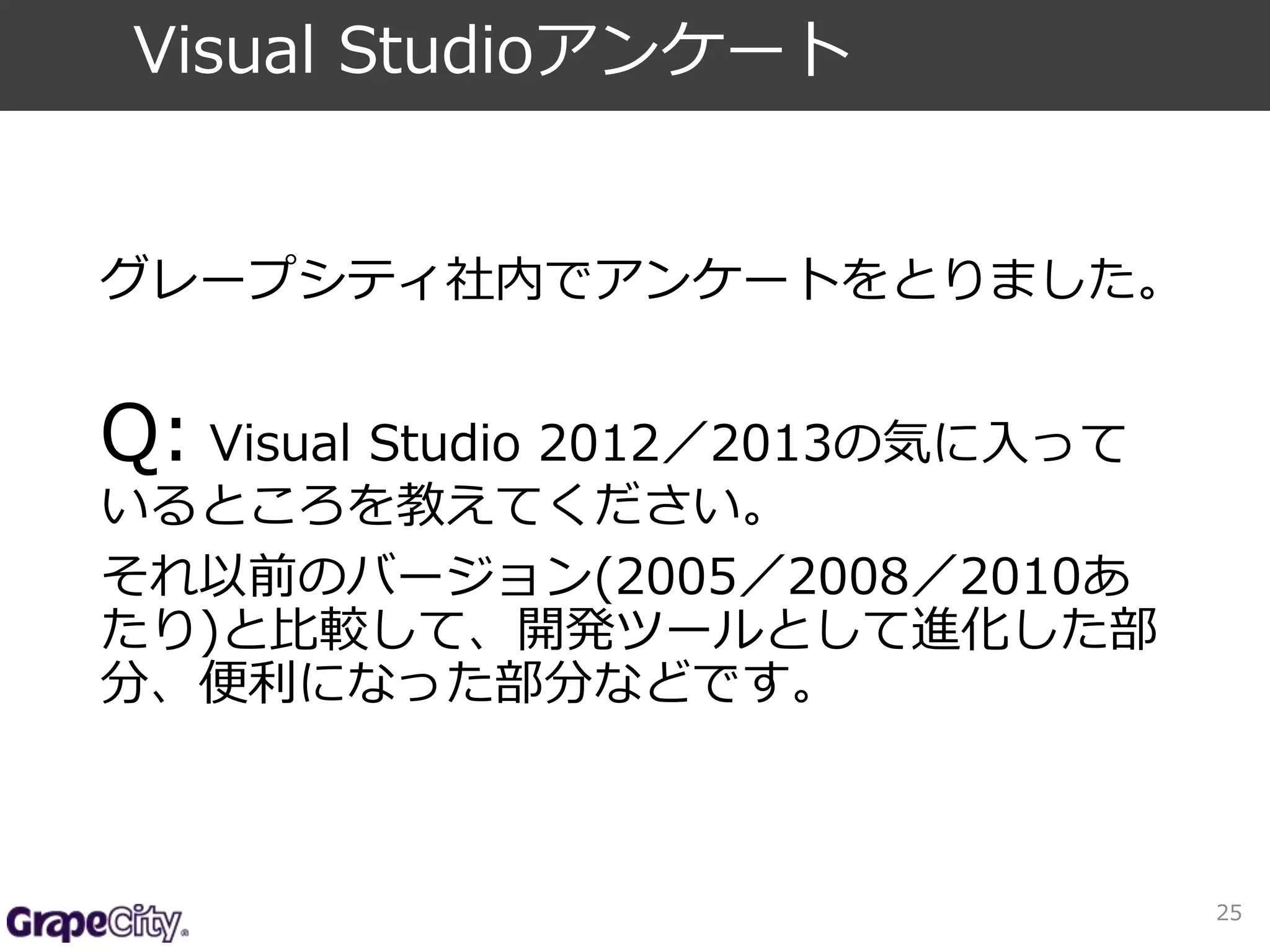 グレープシティ社内でアンケートをとりました。 
Q: Visual Studio 2012／2013の気に入って 
いるところを教えてください。 
それ以前のバージョン(2005／2008／2010あ 
たり)と比較して、開発ツールとして進化した部 
分、便利になった部分などです。 
25 
Visual Studioアンケート 
 