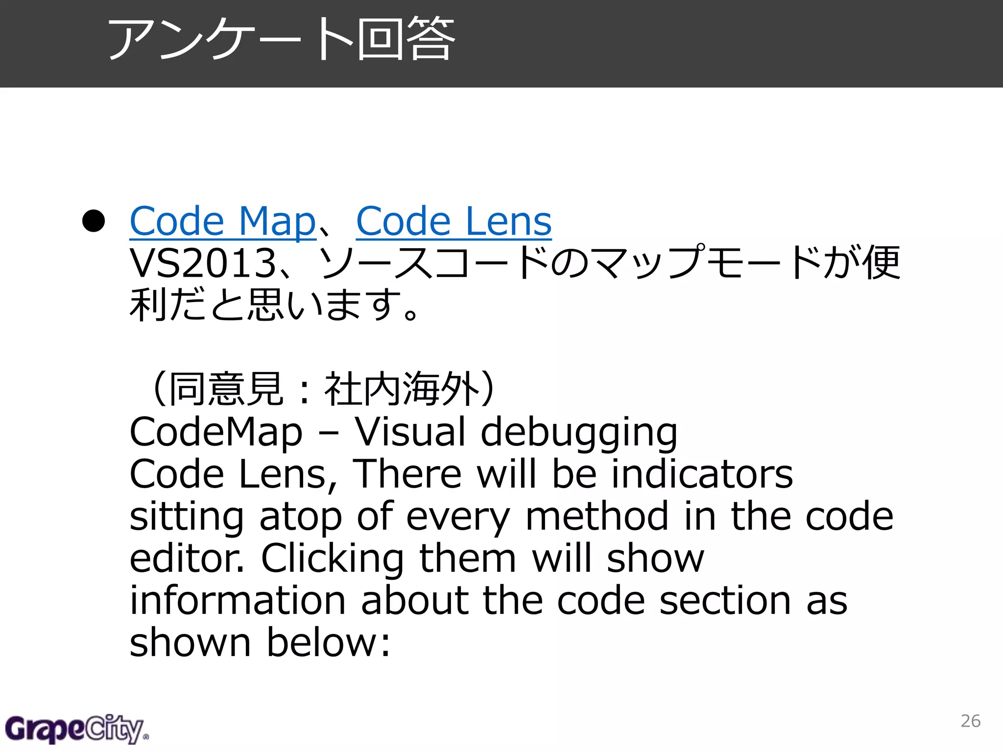  Code Map、Code Lens 
VS2013、ソースコードのマップモードが便 
利だと思います。 
（同意見：社内海外） 
CodeMap – Visual debugging 
Code Lens, There will be indicators 
sitting atop of every method in the code 
editor. Clicking them will show 
information about the code section as 
shown below: 
26 
アンケート回答 
 