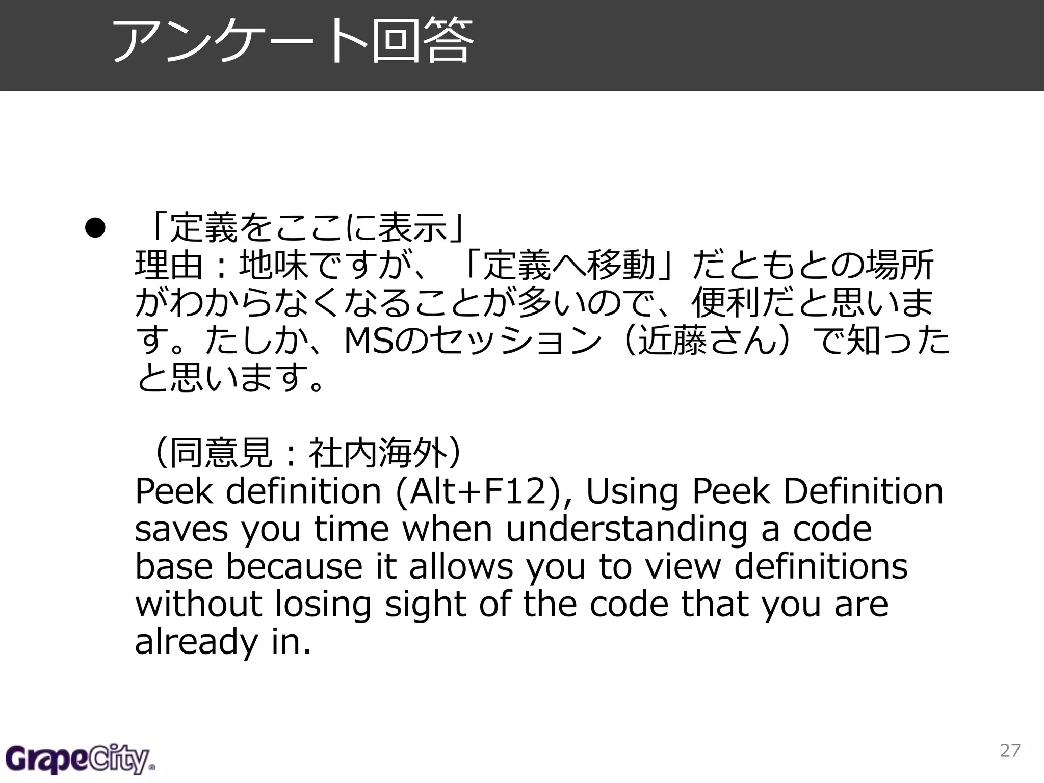  「定義をここに表示」 
理由：地味ですが、「定義へ移動」だともとの場所 
がわからなくなることが多いので、便利だと思いま 
す。たしか、MSのセッション（近藤さん）で知った 
と思います。 
（同意見：社内海外） 
Peek definition (Alt+F12), Using Peek Definition 
saves you time when understanding a code 
base because it allows you to view definitions 
without losing sight of the code that you are 
already in. 
27 
アンケート回答 
 