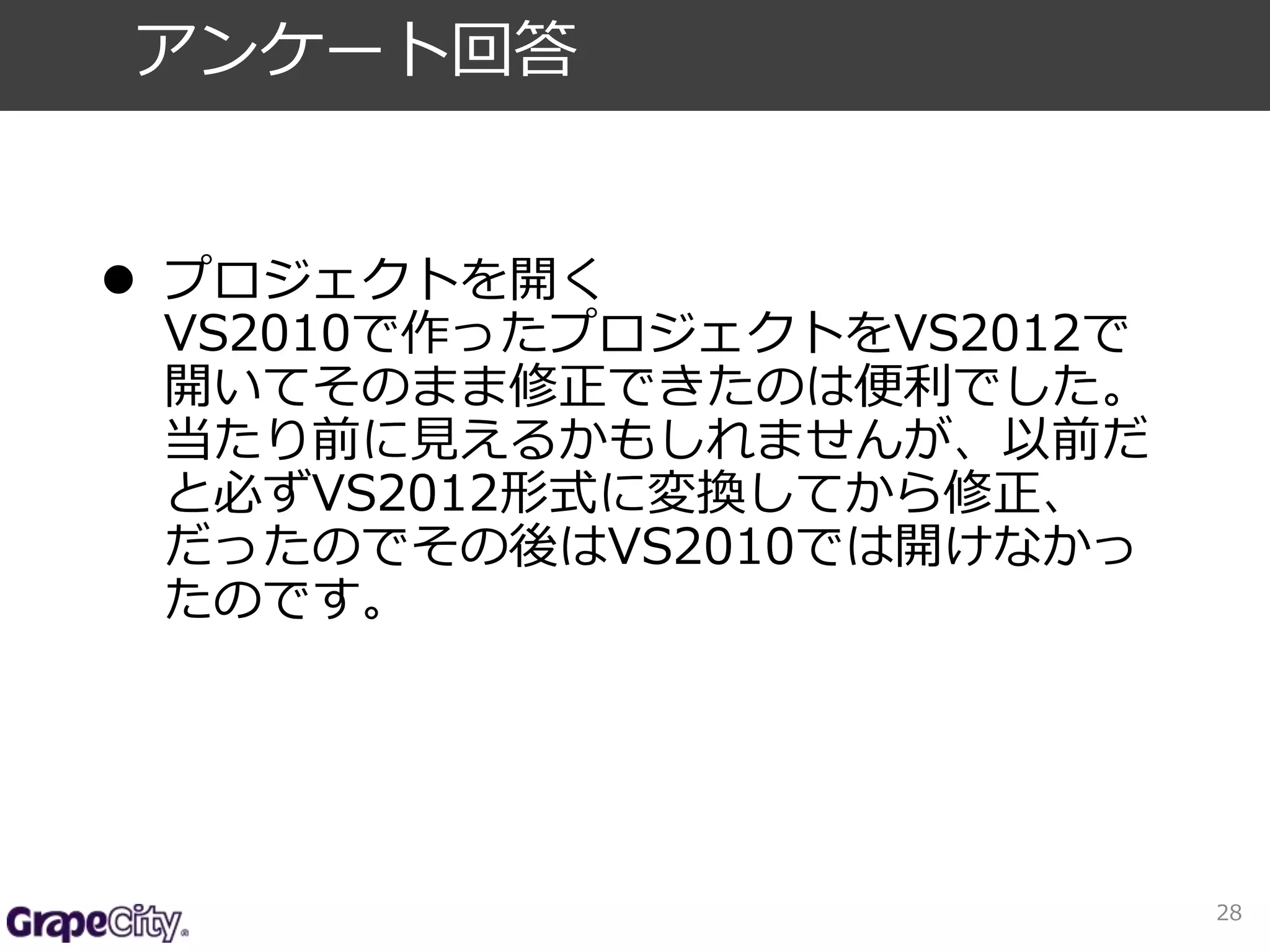  プロジェクトを開く 
VS2010で作ったプロジェクトをVS2012で 
開いてそのまま修正できたのは便利でした。 
当たり前に見えるかもしれませんが、以前だ 
と必ずVS2012形式に変換してから修正、 
だったのでその後はVS2010では開けなかっ 
たのです。 
28 
アンケート回答 
 