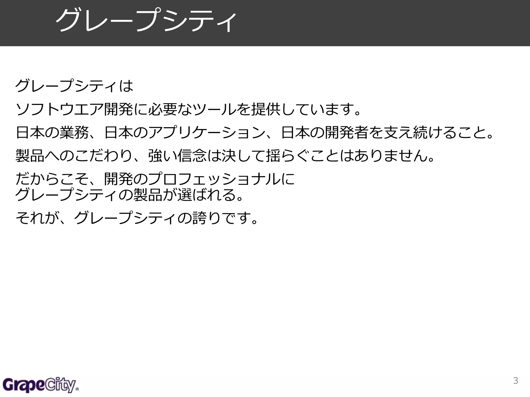 グレープシティは 
ソフトウエア開発に必要なツールを提供しています。 
日本の業務、日本のアプリケーション、日本の開発者を支え続けること。 
製品へのこだわり、強い信念は決して揺らぐことはありません。 
だからこそ、開発のプロフェッショナルに 
グレープシティの製品が選ばれる。 
それが、グレープシティの誇りです。 
3 
グレープシティ 
 
