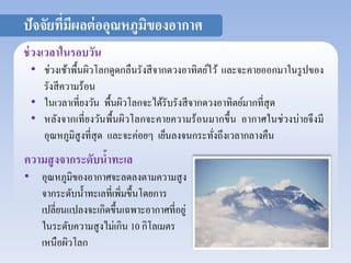 ปัจจัยที่มีผลต่ออุณหภูมิของอากาศ 
ช่วงเวลาในรอบวัน 
• ช่วงเช้าพื้นผิวโลกดูดกลืนรังสีจากดวงอาทิตย์ไว้ และจะคายออกมาในรูปของ 
รังสีความร้อน 
• ในเวลาเที่ยงวัน พื้นผิวโลกจะได้รับรังสีจากดวงอาทิตย์มากที่สุด 
• หลังจากเที่ยงวันพื้นผิวโลกจะคายความร้อนมากขึ้น อากาศในช่วงบ่ายจึงมี 
อุณหภูมิสูงที่สุด และจะค่อยๆ เย็นลงจนกระทั่งถึงเวลากลางคืน 
ความสูงจากระดับน้าทะเล 
• อุณหภูมิของอากาศจะลดลงตามความสูง 
จากระดับน้า ทะเลที่เพิ่มขึ้นโดยการ 
เปลี่ยนแปลงจะเกิดขึ้นเฉพาะอากาศที่อยู่ 
ในระดับความสูงไม่เกิน 10 กิโลเมตร 
เหนือผิวโลก 
 
