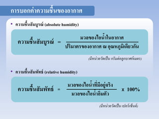(มีหน่วยวัดเป็น กรัมต่อลูกบาศก์เมตร) 
• ความชื้นสัมบูรณ์ (absolute humidity) 
ความชื้นสัมบูรณ์ = มวลของไอน้าในอากาศ 
ปริมาตรของอากาศ ณ อุณหภูมิเดียวกัน 
• ความชื้นสัมพัทธ์ (relative humidity) 
ความชื้นสัมพัทธ์ = X 100% มวลของไอน้าที่มีอยู่จริง 
มวลของไอน้าอิ่มตัว 
(มีหน่วยวัดเป็น เปอร์เซ็นต์) 
การบอกค่าความชื้นของอากาศ 
 