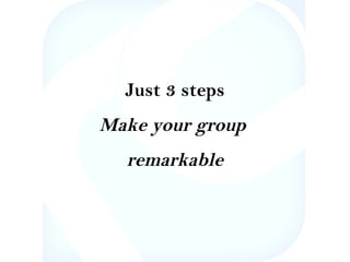 Just 3 steps 
Make your group 
remarkable 
 