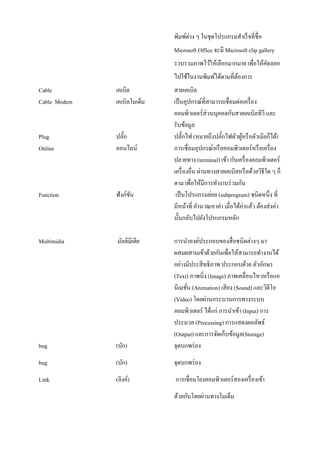 พิมพ์ต่าง ๆ ในชุดโปรแกรมสาเร็จที่ชื่อ Microsoft Office จะมี Microsoft clip gallery รวบรวมภาพไว้ให้เลือกมากมาย เพื่อให้คัดลอก ไปใช้ในงานพิมพ์ได้ตามที่ต้องการ 
Cable เคเบิล สายเคเบิล 
Cable Modem เคเบิลโมเด็ม เป็นอุปกรณ์ที่สามารถเชื่อมต่อเครื่อง 
คอมพิวเตอร์ส่วนบุคคลกับสายเคเบิลทีวี และ รับข้อมูล 
Plug ปลั๊ก ปลั๊กไฟ (หมายถึงปลั๊กไฟตัวผู้หรือตัวเมียก็ได้) 
Online ออนไลน์ การเชื่อมอุปกรณ์หรือคอมพิวเตอร์หรือเครื่อง 
ปลายทาง (terminal) เข้า กับเครื่องคอมพิวเตอร์ เครื่องอื่น ผ่านทางสายเคเบิลหรือด้วยวิธีใด ๆ ก็ ตาม เพื่อให้มีการทางานร่วมกัน 
Function ฟังก์ชัน เป็นโปรแกรมย่อย (subprogram) ชนิดหนึ่ง ที่ 
มีหน้าที่ คานวณหาค่า เมื่อได้ค่าแล้ว ต้องส่งค่า นั้นกลับไปยังโปรแกรมหลัก 
Multimidia มัลติมีเดีย การนาองค์ประกอบของสื่อชนิดต่างๆ มา 
ผสมผสานเข้าด้วยกันเพื่อให้สามารถทางานได้ อย่างมีประสิทธิภาพ ประกอบด้วย ตัวอักษร (Text) ภาพนิ่ง (Image) ภาพเคลื่อนไหวหรือแอ นิเมชั่น (Animation) เสียง (Sound) และวิดีโอ (Video) โดยผ่านกระบวนการทางระบบ คอมพิวเตอร์ ได้แก่ การนาเข้า (Input) การ ประมวล (Processing) การแสดงผลลัพธ์ (Output) และการจัดเก็บข้อมูล(Storage) 
bug (บัก) จุดบกพร่อง 
bug (บัก) จุดบกพร่อง 
Link (ลิงค์) การเชื่อมโยงคอมพิวเตอร์สองเครื่องเข้า 
ด้วยกันโดยผ่านทางโมเด็ม  