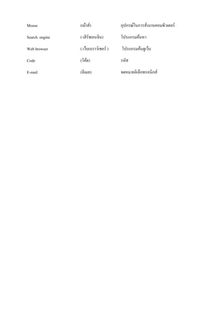 Mouse (เม้าส์) อุปกรณ์ในการสั่งงานคอมพิวเตอร์ 
Search engine ( เสิร์ชเอนจิน) โปรแกรมค้นหา 
Web browser ( เว็บเบราว์เซอร์ ) โปรแกรมค้นดูเว็บ 
Code (โค้ด) รหัส 
E-mail (อีเมล) จดหมายอิเล็กทรอนิกส์ 

